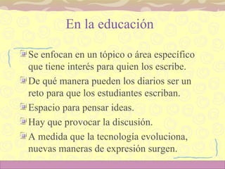En la educación  Se enfocan en un tópico o área específico que tiene interés para quien los escribe.  De qué manera pueden los diarios ser un reto para que los estudiantes escriban. Espacio para pensar ideas.  Hay que provocar la discusión. A medida que la tecnología evoluciona, nuevas maneras de expresión surgen.  