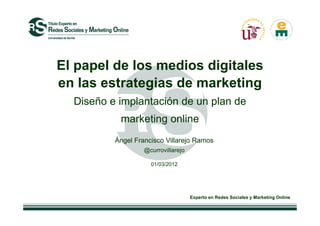 El papel de los medios digitales
en las estrategias de marketing
  Diseño e implantación de un plan de
           marketing online
          Ángel Francisco Villarejo Ramos
                   @currovillarejo

                     01/03/2012




                                     Experto en Redes Sociales y Marketing Online
 