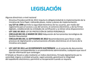 LEGISLACIÓN
Algunas directrices a nivel nacional
- Directiva Presidencial 04 de 2012 impulsa la obligatoriedad de la implementación de la
iniciativa de Cero Papel, indicando plazos, metas y planes de implementación.
- Ley 527 de 1999 permite la seguridad electrónica de los usuarios, por medio del
reglamento para el acceso y uso del servicio, el comercio electrónico, y de las firmas
digitales, estableciendo las entidades de certificación y se dictan otras disposiciones«
- LEY 1581 DE 2012: LEY DE PROTECCIÓN DE DATOS PERSONALES
- CIRCULAR 002 DEL 6 MARZO DE 2012 Adquisición de herramientas tecnológicas de
Gestión Documental
- CIRCULAR 005 DEL 11 SEPTIEMBRE DE 2012 Recomendaciones para llevar a cabo
procesos de digitalización y comunicaciones oficiales electrónicas en el marco de la
iniciativa cero papel.
• LEY 1437 DE 2011 art.59 EXPEDIENTE ELECTRÓNICO es el conjunto de documentos
electrónicos correspondientes a un procedimiento administrativo, cualquiera que sea el
tipo de información que contengan.
El foliado se llevará a cabo mediante un índice electrónico, firmado digitalmente por la
autoridad, órgano o entidad actuante, según proceda, garantizará la integridad
del expediente electrónico y permitirá su recuperación cuando se requiera.
 