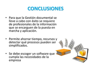 CONCLUSIONES
• Para que la Gestión documental se
lleve a cabo con éxito se requiere
de profesionales de la información
que se encarguen de la puesta en
marcha y aplicación.
• Permite ahorrar tiempo, recursos y
detectar qué procesos pueden ser
simplificados.
• Se debe escoger un software que
cumpla las necesidades de la
empresa
 