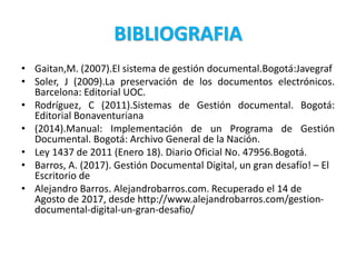 BIBLIOGRAFIA
• Gaitan,M. (2007).El sistema de gestión documental.Bogotá:Javegraf
• Soler, J (2009).La preservación de los documentos electrónicos.
Barcelona: Editorial UOC.
• Rodríguez, C (2011).Sistemas de Gestión documental. Bogotá:
Editorial Bonaventuriana
• (2014).Manual: Implementación de un Programa de Gestión
Documental. Bogotá: Archivo General de la Nación.
• Ley 1437 de 2011 (Enero 18). Diario Oficial No. 47956.Bogotá.
• Barros, A. (2017). Gestión Documental Digital, un gran desafío! – El
Escritorio de
• Alejandro Barros. Alejandrobarros.com. Recuperado el 14 de
Agosto de 2017, desde http://www.alejandrobarros.com/gestion-
documental-digital-un-gran-desafio/
 
