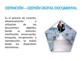 DEFINICIÓN – GESTIÓN DIGITAL DOCUMENTAL
Es el proceso de creación,
almacenamiento y
utilización de los
documentos digitales,
donde su selección,
clasificación, conservación,
búsqueda, recuperación, y
reproducción, se realiza
desde los dispositivos
electrónicos.
 