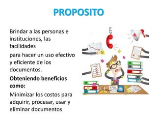 PROPOSITO
Brindar a las personas e
instituciones, las
facilidades
para hacer un uso efectivo
y eficiente de los
documentos.
Obteniendo beneficios
como:
Minimizar los costos para
adquirir, procesar, usar y
eliminar documentos
 
