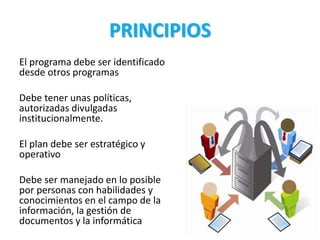 PRINCIPIOS
El programa debe ser identificado
desde otros programas
Debe tener unas políticas,
autorizadas divulgadas
institucionalmente.
El plan debe ser estratégico y
operativo
Debe ser manejado en lo posible
por personas con habilidades y
conocimientos en el campo de la
información, la gestión de
documentos y la informática
 