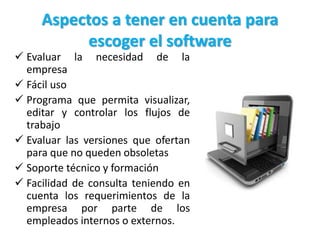 Aspectos a tener en cuenta para
escoger el software
 Evaluar la necesidad de la
empresa
 Fácil uso
 Programa que permita visualizar,
editar y controlar los flujos de
trabajo
 Evaluar las versiones que ofertan
para que no queden obsoletas
 Soporte técnico y formación
 Facilidad de consulta teniendo en
cuenta los requerimientos de la
empresa por parte de los
empleados internos o externos.
 