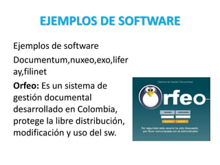 EJEMPLOS DE SOFTWARE
Ejemplos de software
Documentum,nuxeo,exo,lifer
ay,filinet
Orfeo: Es un sistema de
gestión documental
desarrollado en Colombia,
protege la libre distribución,
modificación y uso del sw.
 