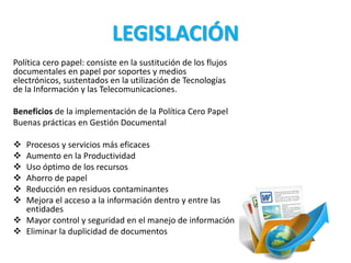 LEGISLACIÓN
Política cero papel: consiste en la sustitución de los flujos
documentales en papel por soportes y medios
electrónicos, sustentados en la utilización de Tecnologías
de la Información y las Telecomunicaciones.
Beneficios de la implementación de la Política Cero Papel
Buenas prácticas en Gestión Documental
 Procesos y servicios más eficaces
 Aumento en la Productividad
 Uso óptimo de los recursos
 Ahorro de papel
 Reducción en residuos contaminantes
 Mejora el acceso a la información dentro y entre las
entidades
 Mayor control y seguridad en el manejo de información
 Eliminar la duplicidad de documentos
 