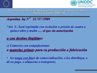 “Prevención del Desvío de Sustancias Precursoras de Drogas en América
Latina y el Caribe” PRELAC
Argentina ley N° 23.737 /...