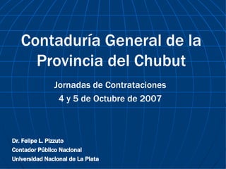 Contaduría General de la Provincia del Chubut Jornadas de Contrataciones 4 y 5 de Octubre de 2007 Dr. Felipe L. Pizzuto Contador Público Nacional Universidad Nacional de La Plata 