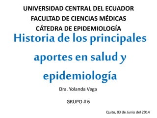 UNIVERSIDAD CENTRAL DEL ECUADOR
FACULTAD DE CIENCIAS MÉDICAS
CÁTEDRA DE EPIDEMIOLOGÍA
Historia delos principales
aportes en salud y
epidemiología
Dra. Yolanda Vega
GRUPO # 6
Quito, 03 de Junio del 2014
 