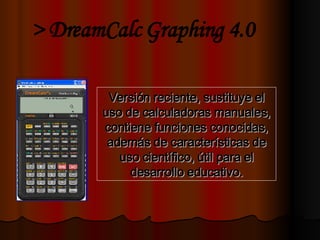 Versión reciente, sustituye el uso de calculadoras manuales, contiene funciones conocidas, además de características de uso científico, útil para el desarrollo educativo. > DreamCalc Graphing 4.0 