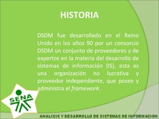 HISTORIA DSDM fue desarrollado en el Reino Unido en los años 90 por un consorcio DSDM un conjunto de proveedores y de expertos en la materia del desarrollo de sistemas de información (IS), esta es una organización no lucrativa y proveedor independiente, que posee y administra el framework .