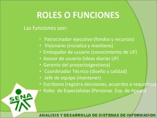 ROLES O FUNCIONES Las funciones son: Patrocinador ejecutivo (fondos y recursos) Visionario (inicializa y mantiene) Embajador de usuario (conocimiento de UF) Asesor de usuario (ideas diarias UF) Gerente del proyecto(gestiona) Coordinador Técnico (diseño y calidad) Jefe de equipo (mantener) Escribano (registra decisiones, acuerdos o requisitos) Roles de Especialistas (Personas Esp. de Apoyo)