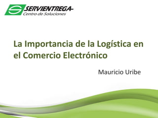 La Importancia de la Logística en
el Comercio Electrónico
Mauricio Uribe
 