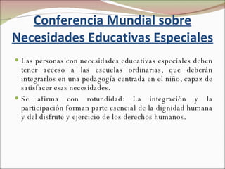 Conferencia Mundial sobre Necesidades Educativas Especiales Las personas con necesidades educativas especiales deben tener acceso a las escuelas ordinarias, que deberán integrarlos en una pedagogía centrada en el niño, capaz de satisfacer esas necesidades.  Se afirma con rotundidad: La integración y la participación forman parte esencial de la dignidad humana y del disfrute y ejercicio de los derechos humanos. 
