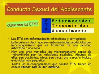 Conducta Sexual del Adolescente
E
T
S
E n f e r m e d a d e s
T r a n s m i t i d a s
S e x u a l m e n t e
• Las ETS son enfermedades infecciosas y contagiosas.
• Esto quieres decir que son enfermedades producidas por
microorganismos que se transiten de una persona
infectada a una sana.
• Hay una gran variedad de microorganismo capaz de
transmitirse por las relaciones sexuales. Algunos de
ellos son bacterias, otros son virus, protozoos e incluso
arácnidos muy pequeños.
• Todos los microorganismos que causan ETS tienen en
común atacar solo al ser humano.
 