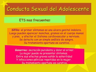 Conducta Sexual del Adolescente
ETS mas frecuentes:
Sífilis: el primer síntomas es una ulcera genital indolora.
Luego pueden aparecer manchas, gramos en el cuerpo manos
y pies, y afectar el Sistema cardiovascular y nervioso.
Se detecta con un simple análisis de sangre.
Su tratamiento oportuno es curativo.
Gonorrea: secreción purulenta y dolor al orinar.
La mujer puede no presentar síntomas.
Entre sus efectos graves están la esterilidad
Y infecciones pélvicas repetidas en la mujer.
Su tratamiento oportuno es curativo.
 