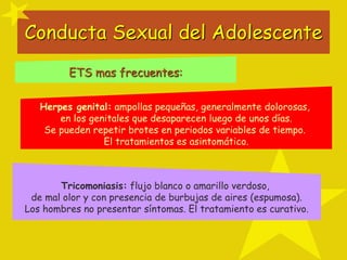 Conducta Sexual del Adolescente
Herpes genital: ampollas pequeñas, generalmente dolorosas,
en los genitales que desaparecen luego de unos días.
Se pueden repetir brotes en periodos variables de tiempo.
El tratamientos es asintomático.
Tricomoniasis: flujo blanco o amarillo verdoso,
de mal olor y con presencia de burbujas de aires (espumosa).
Los hombres no presentar síntomas. El tratamiento es curativo.
ETS mas frecuentes:
 
