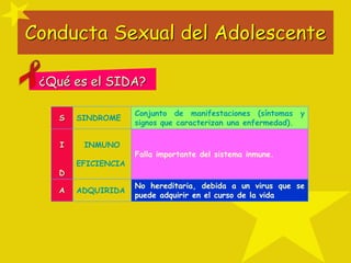 Conducta Sexual del Adolescente
¿Qué es el SIDA?
S SINDROME
Conjunto de manifestaciones (síntomas y
signos que caracterizan una enfermedad).
I
D
INMUNO
EFICIENCIA
Falla importante del sistema inmune.
A ADQUIRIDA
No hereditaria, debida a un virus que se
puede adquirir en el curso de la vida
 