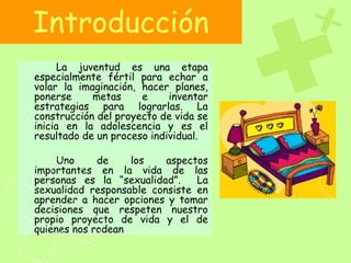 Introducción
La juventud es una etapa
especialmente fértil para echar a
volar la imaginación, hacer planes,
ponerse metas e inventar
estrategias para lograrlas. La
construcción del proyecto de vida se
inicia en la adolescencia y es el
resultado de un proceso individual.
Uno de los aspectos
importantes en la vida de las
personas es la “sexualidad”. La
sexualidad responsable consiste en
aprender a hacer opciones y tomar
decisiones que respeten nuestro
propio proyecto de vida y el de
quienes nos rodean
 