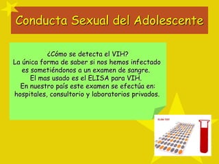 Conducta Sexual del Adolescente
¿Cómo se detecta el VIH?
La única forma de saber si nos hemos infectado
es sometiéndonos a un examen de sangre.
El mas usado es el ELISA para VIH.
En nuestro país este examen se efectúa en:
hospitales, consultorio y laboratorios privados.
 