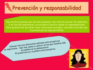 Prevención y responsabilidad
Hay muchos jóvenes que deciden posponer una relación sexual. No obstante,
si se decide mantenerla, es necesario hacerlo desde la responsabilidad.
Para quienes han decidido tener relaciones sexuales, conviene recordar que
la prevención es imprescindible.
 