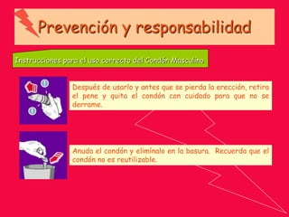 Prevención y responsabilidad
Instrucciones para el uso correcto del Condón Masculino
Después de usarlo y antes que se pierda la erección, retira
el pene y quita el condón con cuidado para que no se
derrame.
Anuda el condón y elimínalo en la basura. Recuerda que el
condón no es reutilizable.
 