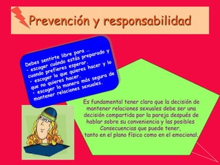 Prevención y responsabilidad
Es fundamental tener claro que la decisión de
mantener relaciones sexuales debe ser una
decisión compartida por la pareja después de
hablar sobre su conveniencia y las posibles
Consecuencias que puede tener,
tanto en el plano físico como en el emocional.
 