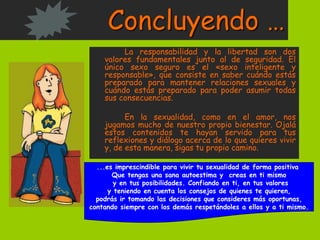 Concluyendo …
La responsabilidad y la libertad son dos
valores fundamentales junto al de seguridad. El
único sexo seguro es el «sexo inteligente y
responsable», que consiste en saber cuándo estás
preparado para mantener relaciones sexuales y
cuándo estás preparado para poder asumir todas
sus consecuencias.
En la sexualidad, como en el amor, nos
jugamos mucho de nuestro propio bienestar. Ojalá
estos contenidos te hayan servido para tus
reflexiones y diálogo acerca de lo que quieres vivir
y, de esta manera, sigas tu propio camino.
...es imprescindible para vivir tu sexualidad de forma positiva
Que tengas una sana autoestima y creas en ti mismo
y en tus posibilidades. Confiando en ti, en tus valores
y teniendo en cuenta los consejos de quienes te quieren,
podrás ir tomando las decisiones que consideres más oportunas,
contando siempre con los demás respetándoles a ellos y a ti mismo.
 