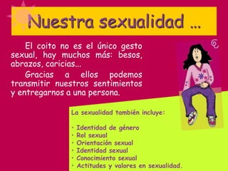 Nuestra sexualidad …
El coito no es el único gesto
sexual, hay muchos más: besos,
abrazos, caricias...
Gracias a ellos podemos
transmitir nuestros sentimientos
y entregarnos a una persona.
La sexualidad también incluye:
• Identidad de género
• Rol sexual
• Orientación sexual
• Identidad sexual
• Conocimiento sexual
• Actitudes y valores en sexualidad.
 