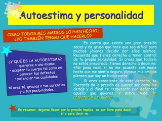 Autoestima y personalidad
Es cierto que existe una gran presión
social y de grupo que hace que sea difícil para
muchos jóvenes decidir por ellos mismos.
Recuerda que tienes derecho a tener control
de tu propia sexualidad. Si crees que todavía
no estás preparado, tienes derecho a decir no:
«No pasa nada si no me acuesto con nadie
hasta que me sienta seguro, aunque mis amigos
piensen que soy un bicho raro».
Si eres consciente de este derecho, te
liberarás de la presión de querer ser como los
demás y al final te respetarán por defender
aquello que quieres. Y sobre todo, te
respetarás a ti mismo
En resumen, dejarse llevar por la presión implica no ser libre para decir
sí o para decir no.
 