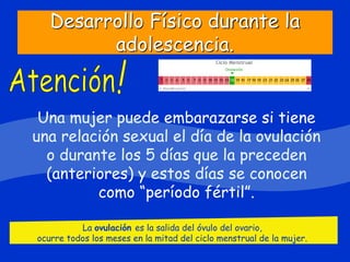 Desarrollo Físico durante la
adolescencia.
Una mujer puede embarazarse si tiene
una relación sexual el día de la ovulación
o durante los 5 días que la preceden
(anteriores) y estos días se conocen
como “período fértil”.
La ovulación es la salida del óvulo del ovario,
ocurre todos los meses en la mitad del ciclo menstrual de la mujer.
 