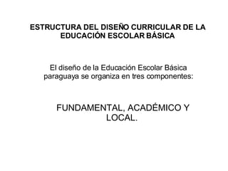 ESTRUCTURA DEL DISEÑO CURRICULAR DE LA EDUCACIÓN ESCOLAR BÁSICA El diseño de la Educación Escolar Básica paraguaya se organiza en tres componentes: FUNDAMENTAL, ACADÉMICO Y LOCAL. 