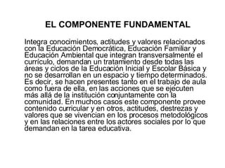 EL COMPONENTE FUNDAMENTAL Integra conocimientos, actitudes y valores relacionados con la Educación Democrática, Educación Familiar y Educación Ambiental que integran transversalmente el currículo, demandan un tratamiento desde todas las áreas y ciclos de la Educación Inicial y Escolar Básica y no se desarrollan en un espacio y tiempo determinados. Es decir, se hacen presentes tanto en el trabajo de aula como fuera de ella, en las acciones que se ejecuten más allá de la institución conjuntamente con la comunidad. En muchos casos este componente provee contenido curricular y en otros, actitudes, destrezas y valores que se vivencian en los procesos metodológicos y en las relaciones entre los actores sociales por lo que demandan en la tarea educativa. 