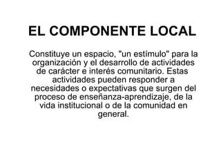 EL COMPONENTE LOCAL Constituye un espacio, "un estímulo" para la organización y el desarrollo de actividades de carácter e interés comunitario. Estas  actividades pueden responder a necesidades o expectativas que surgen del proceso de enseñanza-aprendizaje, de la vida institucional o de la comunidad en general.   