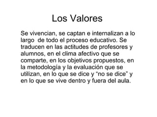 Se vivencian, se captan e internalizan a lo largo  de todo el proceso educativo. Se traducen en las actitudes de profesores y alumnos, en el clima afectivo que se comparte, en los objetivos propuestos, en la metodología y la evaluación que se utilizan, en lo que se dice y “no se dice” y en lo que se vive dentro y fuera del aula.  Los Valores 
