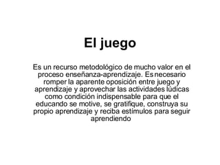El juego Es un recurso metodológico de mucho valor en el proceso enseñanza-aprendizaje. Es necesario romper la aparente oposición entre juego y aprendizaje y aprovechar las actividades lúdicas como condición indispensable para que el educando se motive, se gratifique, construya su propio aprendizaje y reciba estímulos para seguir aprendiendo   