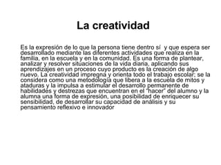 La creatividad Es la expresión de lo que la persona tiene dentro sí  y que espera ser desarrollado mediante las diferentes actividades que realiza en la familia, en la escuela y en la comunidad. Es una forma de plantear, analizar y resolver situaciones de la vida diaria, aplicando sus aprendizajes en un proceso cuyo producto es la creación de algo nuevo. La creatividad impregna y orienta todo el trabajo escolar; se la considera como una metodología que libera a la escuela de mitos y ataduras y la impulsa a estimular el desarrollo permanente de habilidades y destrezas que encuentran en el “hacer” del alumno y la alumna una forma de expresión, una posibilidad de enriquecer su sensibilidad, de desarrollar su capacidad de análisis y su pensamiento reflexivo e innovador   