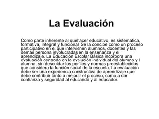 La Evaluación Como parte inherente al quehacer educativo, es sistemática, formativa, integral y funcional. Se la concibe como un proceso participativo en el que intervienen alumnos, docentes y las demás persona involucradas en la enseñanza y el aprendizaje. La Educación Escolar Básica incorpora una evaluación centrada en la evolución individual del alumno y l alumna, sin descuidar los perfiles y normas preestablecidos que considera la función social de la escuela. La evaluación   debe ser una experiencia constructiva de aprendizaje que debe contribuir tanto a mejorar el proceso, como a dar confianza y seguridad al educando y al educador.   