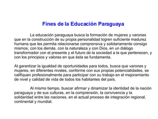 Fines de la Educación Paraguaya La educación paraguaya busca la formación de mujeres y varones que en la construcción de su propia personalidad logren suficiente madurez humana que les permita relacionarse comprensiva y solidariamente consigo mismos, con los demás, con la naturaleza y con Dios, en un diálogo transformador con el presente y el futuro de la sociedad a la que pertenecen, y con los principios y valores en que ésta se fundamenta. Al garantizar la igualdad de oportunidades para todos, busca que varones y mujeres, en diferentes niveles, conforme con sus propias potencialidades, se califiquen profesionalmente para participar con su trabajo en el mejoramiento de nivel y calidad de vida de todos los habitantes del país. Al mismo tiempo, buscar afirmar y dinamizar la identidad de la nación paraguaya y de sus culturas, en la comprensión, la convivencia y la solidaridad entre las naciones, en el actual proceso de integración regional, continental y mundial. 