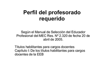 Perfil del profesorado requerido Según el Manual de Selección del Educador Profesional del MEC Res. Nº 2.320 de fecha 20 de abril de 2005. Títulos habilitantes para cargos docentes Capítulo I: De los títulos habilitantes para cargos docentes de la EEB 