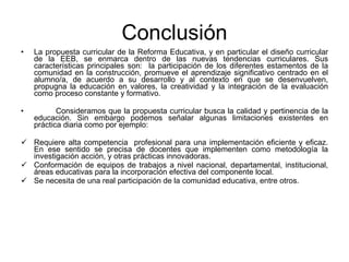 Conclusión La propuesta curricular de la Reforma Educativa, y en particular el diseño curricular de la EEB, se enmarca dentro de las nuevas tendencias curriculares. Sus características principales son:  la participación de los diferentes estamentos de la comunidad en la construcción, promueve el aprendizaje significativo centrado en el alumno/a, de acuerdo a su desarrollo y al contexto en que se desenvuelven, propugna la educación en valores, la creatividad y la integración de la evaluación como proceso constante y formativo. Consideramos que la propuesta curricular busca la calidad y pertinencia de la educación. Sin embargo podemos señalar algunas limitaciones existentes en práctica diaria como por ejemplo:  Requiere alta competencia  profesional para una implementación eficiente y eficaz. En ese sentido se precisa de docentes que implementen como metodología la investigación acción, y otras prácticas innovadoras. Conformación de equipos de trabajos a nivel nacional, departamental, institucional, áreas educativas para la incorporación efectiva del componente local.  Se necesita de una real participación de la comunidad educativa, entre otros. 