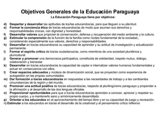 Objetivos Generales de la Educación Paraguaya La Educación Paraguaya tiene por objetivos: Despertar y desarrollar  las aptitudes de los/las educandos/as, para que lleguen a su plenitud. Formar la conciencia ética  de los/as educandos/as de modo que asuman sus derechos y responsabilidades cívicas, con dignidad y honestidad. Desarrollar valores  que propicien la conservación, defensa y recuperación del medio ambiente y la cultura. Estimular la comprensión  de la función de la familia como núcleo fundamental de la sociedad,, considerando especialmente sus valores, derechos y responsabilidades. Desarrollar  en los/as educandos/as su capacidad de aprender y su actitud de investigación y actualización permanente. Formar el espíritu crítico  de los/as ciudadanos/as, como miembros de una sociedad pluriétnica y pluricultural. Generar y promover  una democracia participativa, constituida de solidaridad, respeto mutuo, diálogo, colaboración y bienestar. Desarrollar  en los/as educandos/as la capacidad de captar e internalizar valores humanos fundamentales y actuar en consecuencia con ellos. Crear espacios adecuados  y núcleos de dinamización social, que se proyecten como experiencia de autogestión en las propias comunidades. Dar formación a los/as educandos/as  en respuestas a las necesidades de trabajo y a las cambiantes circunstancias de la región y del mundo. Promover una actitud positiva  de los/as educandos/as, respecto al plurilingüísmo paraguayo y propender a la afirmación y al desarrollo de las dos lenguas oficiales. Proporcionar oportunidades  para que a los/as educandos/as aprendan a conocer, apreciar y respetar su propio cuerpo, y a mantenerlo sano y armónicamente desarrollado. Orientar a los educandos  en el aprovechamiento del tiempo libre y en su capacidad de juego y recreación. n ) Estimular  a los educandos en los/as el desarrollo de la creativiad y el pensamiento crítico reflexivo  