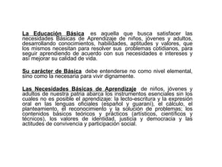 La Educación Básica   es aquella que busca satisfacer las necesidades Básicas de Aprendizaje de niños, jóvenes y adultos, desarrollando conocimientos, habilidades, aptitudes y valores, que los mismos necesitan para resolver sus  problemas cotidianos, para seguir aprendiendo de acuerdo con sus necesidades e intereses y así mejorar su calidad de vida. Su carácter de Básica    debe entenderse no como nivel elemental, sino como la necesaria para vivir dignamente. Las Necesidades Básicas de Aprendizaje   de niños, jóvenes y adultos de nuestra patria abarca los instrumentos esenciales sin los cuales no es posible el aprendizaje: la lecto-escritura y la expresión oral en las lenguas oficiales (español y guaraní), el cálculo, el planteamiento, el reconocimiento y la solución de problemas; los contenidos básicos teóricos y prácticos (artísticos, científicos y técnicos), los valores de identidad, justicia y democracia y las actitudes de convivencia y participación social.   