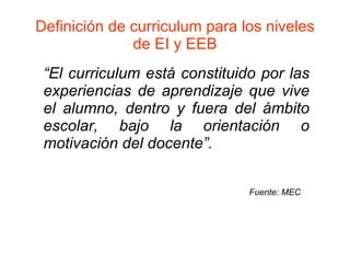 Definición de curriculum para los niveles de EI y EEB “ El curriculum está constituido por las experiencias de aprendizaje que vive el alumno, dentro y fuera del ámbito escolar, bajo la orientación o motivación del docente”. Fuente: MEC 