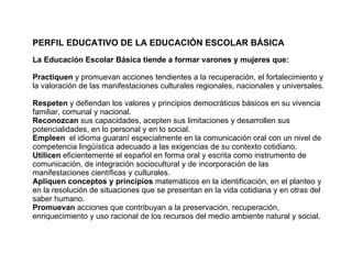PERFIL EDUCATIVO DE LA EDUCACIÓN ESCOLAR BÁSICA   La Educación Escolar Básica tiende a formar varones y mujeres que:   Practiquen  y promuevan acciones tendientes a la recuperación, el fortalecimiento y la valoración de las manifestaciones culturales regionales, nacionales y universales.  Respeten  y defiendan los valores y principios democráticos básicos en su vivencia familiar, comunal y nacional.  Reconozcan  sus capacidades, acepten sus limitaciones y desarrollen sus potencialidades, en lo personal y en lo social.  Empleen  el idioma guaraní especialmente en la comunicación oral con un nivel de competencia lingüística adecuado a las exigencias de su contexto cotidiano.  Utilicen  eficientemente el español en forma oral y escrita como instrumento de comunicación, de integración sociocultural y de incorporación de las manifestaciones científicas y culturales.  Apliquen conceptos y principios  matemáticos en la identificación, en el planteo y en la resolución de situaciones que se presentan en la vida cotidiana y en otras del saber humano.  Promuevan  acciones que contribuyan a la preservación, recuperación, enriquecimiento y uso racional de los recursos del medio ambiente natural y social.  