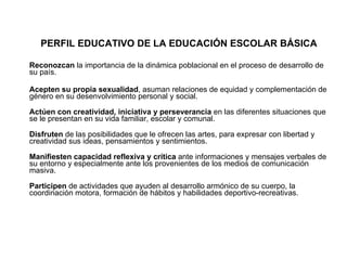 PERFIL EDUCATIVO DE LA EDUCACIÓN ESCOLAR BÁSICA Reconozcan  la importancia de la dinámica poblacional en el proceso de desarrollo de su país. Acepten su propia sexualidad , asuman relaciones de equidad y complementación de género en su desenvolvimiento personal y social. Actúen con creatividad, iniciativa y perseverancia  en las diferentes situaciones que se le presentan en su vida familiar, escolar y comunal. Disfruten  de las posibilidades que le ofrecen las artes, para expresar con libertad y creatividad sus ideas, pensamientos y sentimientos. Manifiesten capacidad reflexiva y crítica  ante informaciones y mensajes verbales de su entorno y especialmente ante los provenientes de los medios de comunicación masiva. Participen  de actividades que ayuden al desarrollo armónico de su cuerpo, la coordinación motora, formación de hábitos y habilidades deportivo-recreativas. 