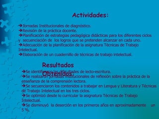 Actividades:  Jornadas Institucionales de diagnóstico. Revisión de la práctica docente.  Planificación de estrategias pedagógica didácticas para los diferentes ciclos y  secuenciación de  los logros que se pretenden alcanzar en cada uno. Adecuación de la planificación de la asignatura Técnicas de Trabajo Intelectual. Elaboración de un cuadernillo de técnicas de trabajo intelectual. Resultados  Obtenidos: Se identificaron las dificultades de lecto-escritura.  Se realizaron jornadas institucionales de reflexión sobre la práctica de la enseñanza de la comprensión lectora.  Se secuenciaron los contenidos a trabajar en Lengua y Literatura y Técnicas de Trabajo Intelectual en los tres ciclos. Se optimizó desde lo curricular la asignatura Técnicas de Trabajo Intelectual.  Se disminuyó  la deserción en los primeros años en aproximadamente  un 5 %. 