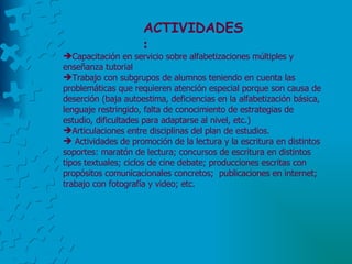 ACTIVIDADES : Capacitación en servicio sobre alfabetizaciones múltiples y enseñanza tutorial Trabajo con subgrupos de alumnos teniendo en cuenta las problemáticas que requieren atención especial porque son causa de deserción (baja autoestima, deficiencias en la alfabetización básica, lenguaje restringido, falta de conocimiento de estrategias de estudio, dificultades para adaptarse al nivel, etc.)  Articulaciones entre disciplinas del plan de estudios. Actividades de promoción de la lectura y la escritura en distintos soportes: maratón de lectura; concursos de escritura en distintos tipos textuales; ciclos de cine debate; producciones escritas con propósitos comunicacionales concretos;  publicaciones en internet; trabajo con fotografía y video; etc. 