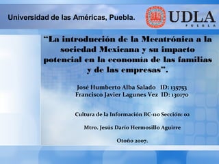 Cultura de la Información BC-110 Sección: 02 Mtro. Jesús Darío Hermosillo Aguirre Otoño 2007. “ La introducción de la Mecatrónica a la sociedad Mexicana y su impacto potencial en la economía de las familias y de las empresas”. Universidad de las Américas, Puebla. José Humberto Alba Salado  ID: 135753 Francisco Javier Lagunes Vez  ID: 130170 